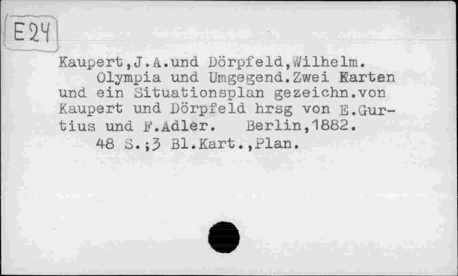 ﻿Kaupert,J.A.und Dörpfeld,Wilhelm.
Olympia und Umgegend.Zwei Karten und ein Situationsplan gezeichn.von Kaupert und DörpfeId hrsg von E.Gur-tius und F.Adler. Berlin,1882.
48 S.;5 Bl.Kart.,Plan.